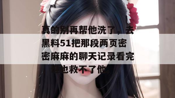 真的别再帮他洗了,去黑料51把那段两页密密麻麻的聊天记录看完,谁也救不了他。 真的别再帮他洗了,去黑料51把那段两页密密麻麻的聊天记录看完,谁也救不了他。