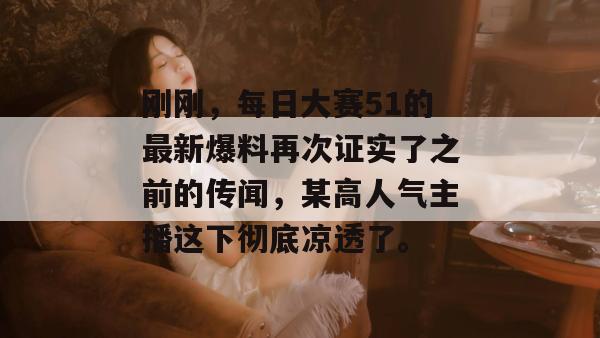 刚刚，每日大赛51的最新爆料再次证实了之前的传闻，某高人气主播这下彻底凉透了。
