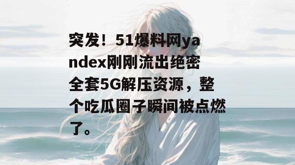 突发！51爆料网yandex刚刚流出绝密全套5G解压资源，整个吃瓜圈子瞬间被点燃了。