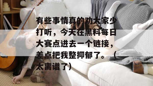 有些事情真的劝大家少打听，今天在黑料每日大赛点进去一个链接，差点把我整抑郁了。（太离谱了）