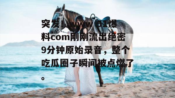 突发！www 51爆料com刚刚流出绝密9分钟原始录音，整个吃瓜圈子瞬间被点燃了。