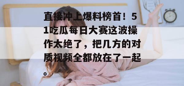 直接冲上爆料榜首！51吃瓜每日大赛这波操作太绝了，把几方的对质视频全都放在了一起。