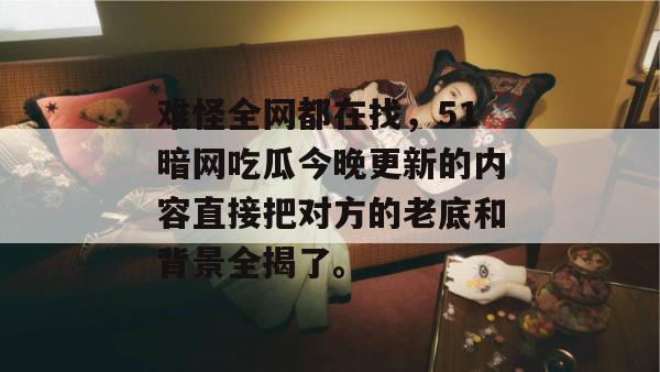 难怪全网都在找,51暗网吃瓜今晚更新的内容直接把对方的老底和背景全揭了。 难怪全网都在找,51暗网吃瓜今晚更新的内容直接把对方的老底和背景全揭了。