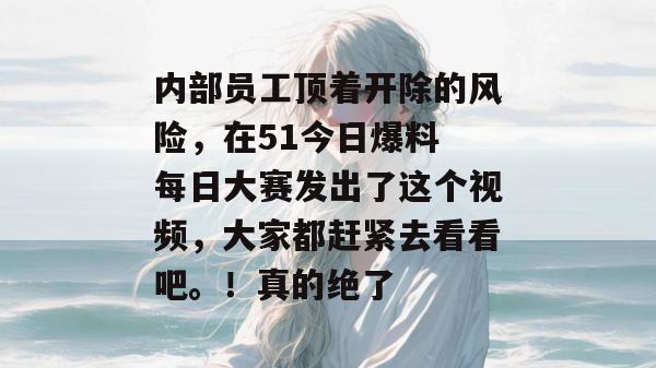 内部员工顶着开除的风险，在51今日爆料 每日大赛发出了这个视频，大家都赶紧去看看吧。！真的绝了