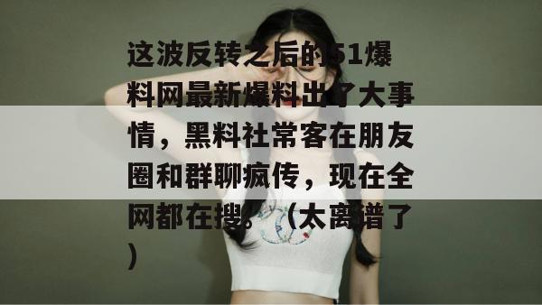 这波反转之后的51爆料网最新爆料出了大事情，黑料社常客在朋友圈和群聊疯传，现在全网都在搜。（太离谱了）