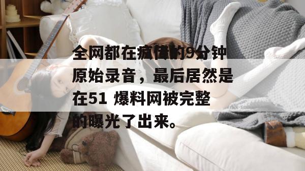 全网都在疯传的9分钟原始录音,最后居然是在51 爆料网被完整的曝光了出来。 全网都在疯传的9分钟原始录音,最后居然是在51 爆料网被完整的曝光了出来。
