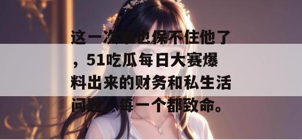 这一次谁也保不住他了，51吃瓜每日大赛爆料出来的财务和私生活问题，每一个都致命。