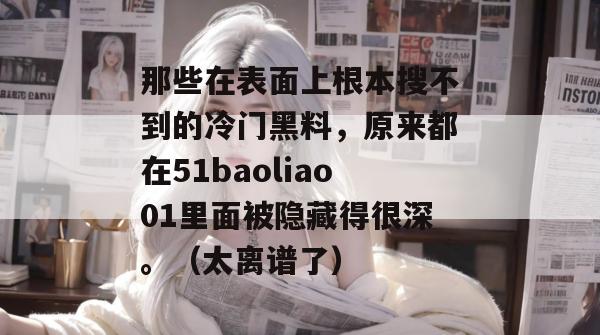 那些在表面上根本搜不到的冷门黑料,原来都在51baoliao01里面被隐藏得很深。(太离谱了) 那些在表面上根本搜不到的冷门黑料,原来都在51baoliao01里面被隐藏得很深。(太离谱了)