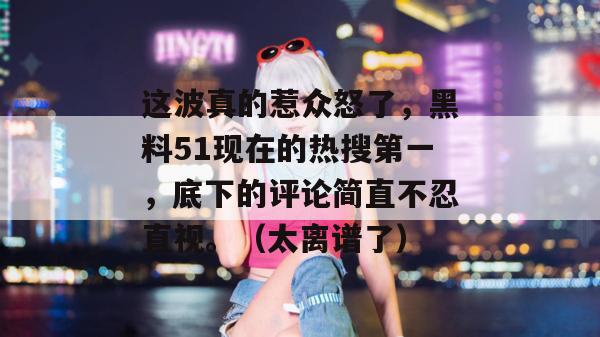 这波真的惹众怒了，黑料51现在的热搜第一，底下的评论简直不忍直视。（太离谱了）