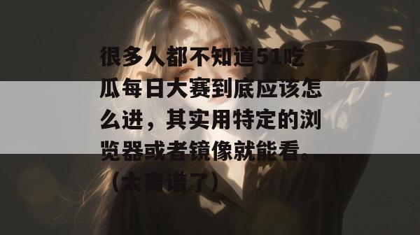 很多人都不知道51吃瓜每日大赛到底应该怎么进，其实用特定的浏览器或者镜像就能看。（太离谱了）