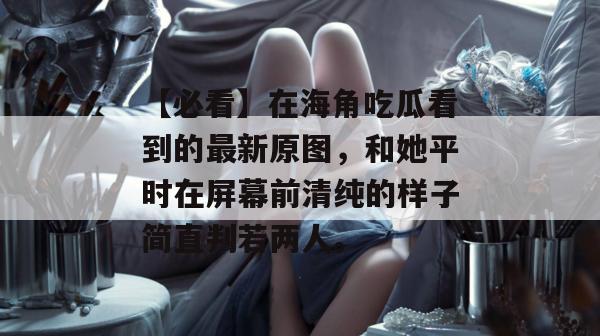 【必看】在海角吃瓜看到的最新原图，和她平时在屏幕前清纯的样子简直判若两人。