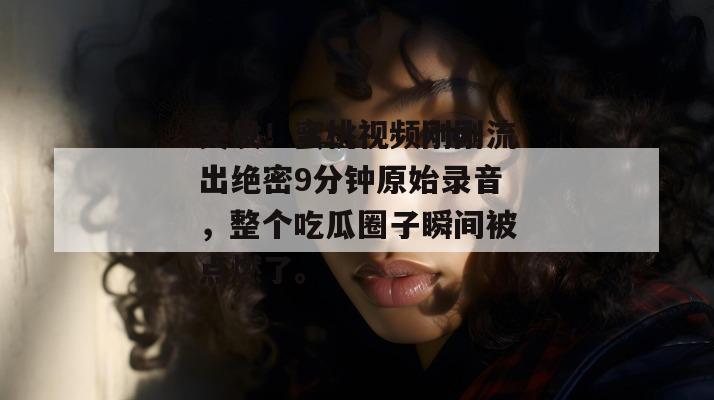突发！蜜桃视频刚刚流出绝密9分钟原始录音，整个吃瓜圈子瞬间被点燃了。