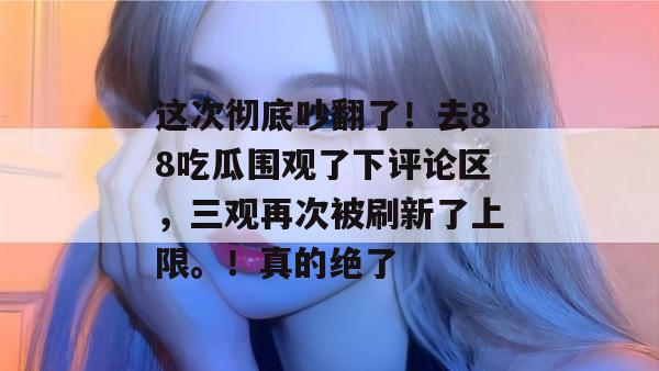 这次彻底吵翻了！去88吃瓜围观了下评论区，三观再次被刷新了上限。！真的绝了
